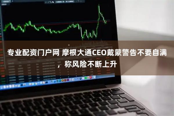 专业配资门户网 摩根大通CEO戴蒙警告不要自满，称风险不断上升