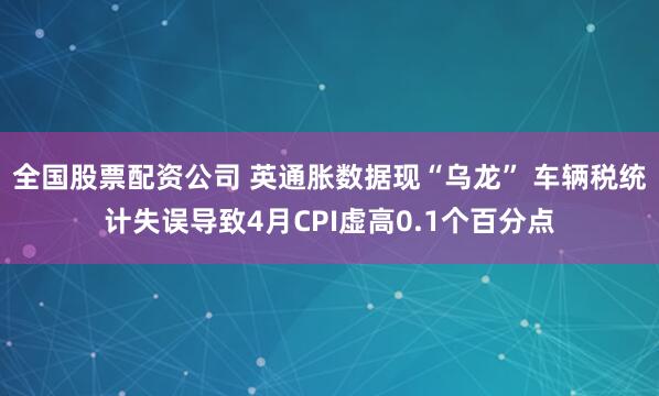 全国股票配资公司 英通胀数据现“乌龙” 车辆税统计失误导致4月CPI虚高0.1个百分点