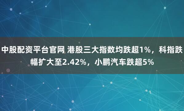 中股配资平台官网 港股三大指数均跌超1%，科指跌幅扩大至2.42%，小鹏汽车跌超5%