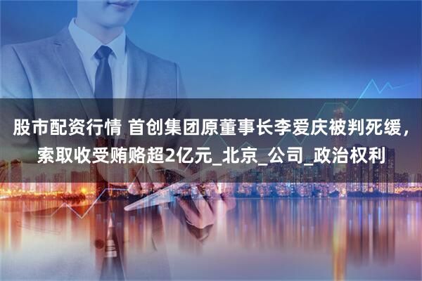 股市配资行情 首创集团原董事长李爱庆被判死缓，索取收受贿赂超2亿元_北京_公司_政治权利