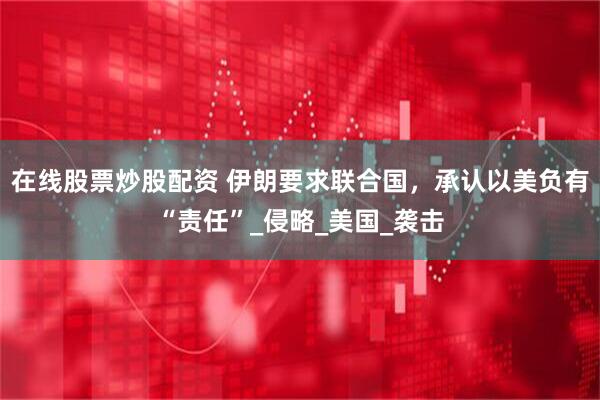 在线股票炒股配资 伊朗要求联合国，承认以美负有“责任”_侵略_美国_袭击