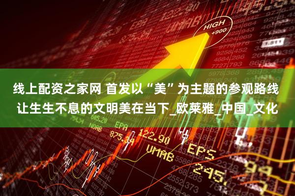 线上配资之家网 首发以“美”为主题的参观路线 让生生不息的文明美在当下_欧莱雅_中国_文化