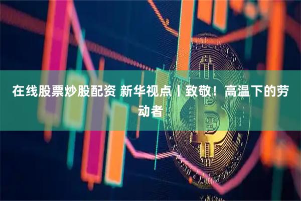 在线股票炒股配资 新华视点丨致敬！高温下的劳动者