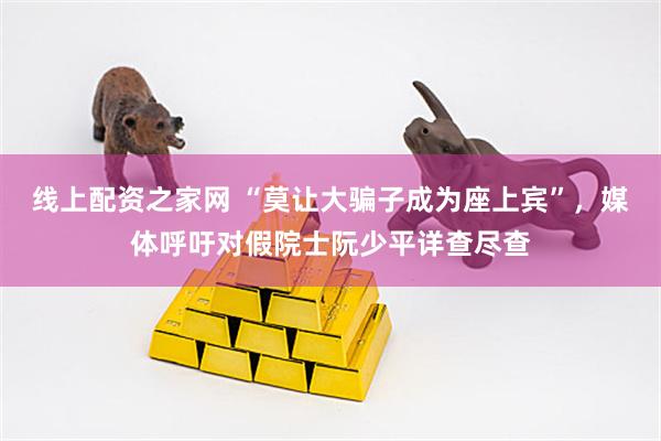 线上配资之家网 “莫让大骗子成为座上宾”，媒体呼吁对假院士阮少平详查尽查