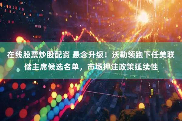 在线股票炒股配资 悬念升级！沃勒领跑下任美联储主席候选名单，市场押注政策延续性