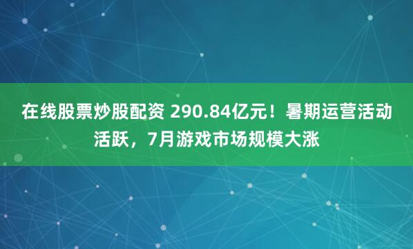 在线股票炒股配资 290.84亿元！暑期运营活动活跃，7月游戏市场规模大涨