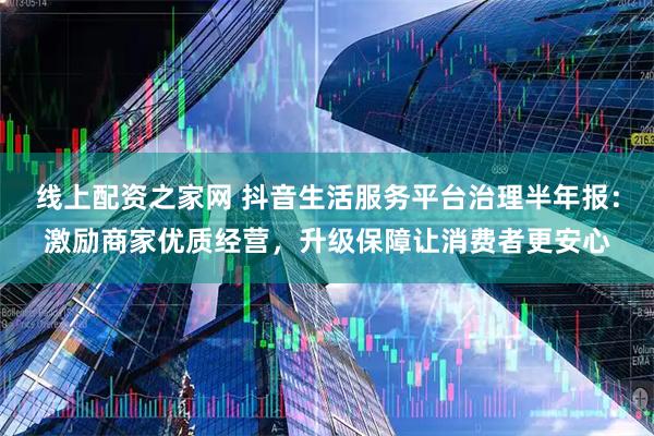 线上配资之家网 抖音生活服务平台治理半年报：激励商家优质经营，升级保障让消费者更安心