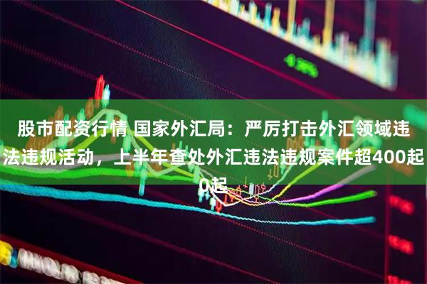 股市配资行情 国家外汇局：严厉打击外汇领域违法违规活动，上半年查处外汇违法违规案件超400起