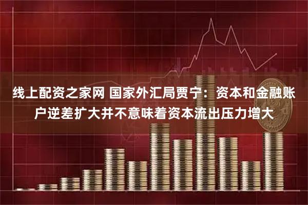 线上配资之家网 国家外汇局贾宁：资本和金融账户逆差扩大并不意味着资本流出压力增大
