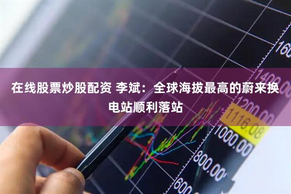在线股票炒股配资 李斌：全球海拔最高的蔚来换电站顺利落站